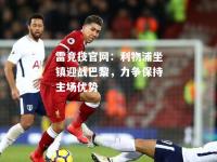 雷竞技官网：利物浦坐镇迎战巴黎，力争保持主场优势