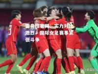 雷竞技官网：实力对比激烈：国际女足赛事紧张斗争