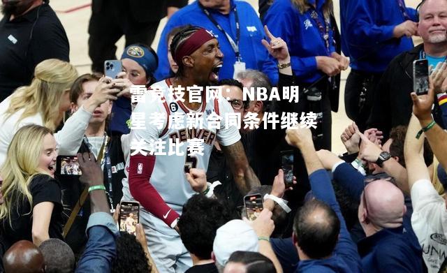 雷竞技官网：NBA明星考虑新合同条件继续关注比赛